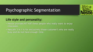 Psychographic Segmentation
Life style and personality:
• Nestle provides KIT KAT these people who really want to enjoy
chocolate.
• Nescafe 3 in 1 is for exclusively those customer’s who are really
busy and do not have enough time.
 