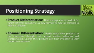 Positioning Strategy
• Product Differentiation: Nestle brings a lot of product for
target different customers. As they provide 25 types of minerals in
Nido for children.
• Channel Differentiation: Nestle reach their products to
the customers through their expert market salesman and
transportation. So that their products are much available to their
respective customers.
 