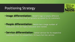 Positioning Strategy
• Image differentiation: Nestlé’s logo is totally different
from its competitors that are greatly accepted by its customers.
• People differentiation: Nestle has a large number of
employees that are highly educated and trained.
• Service differentiation: better service for its respective
customers from its competitors, 24 hours hot line service
 