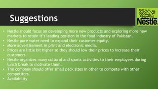 Suggestions
• Nestle should focus on developing more new products and exploring more new
markets to retain it’s leading position in the food industry of Pakistan.
• Nestle pure water need to expand their customer equity.
• More advertisement in print and electronic media.
• Prices are little bit higher so they should low their prices to increase their
customers.
• Nestle organizes many cultural and sports activities to their employees during
lunch break to motivate them.
• The company should offer small pack sizes in other to compete with other
competitors.
• Availability
 