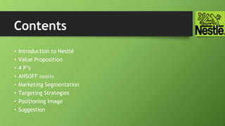 • Introduction to Nestlé
• Value Proposition
• 4 P’s
• ANSOFF matrix
• Marketing Segmentation
• Targeting Strategies
• Positioning Image
• Suggestion
Contents
 