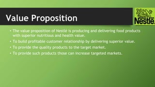 Value Proposition
• The value proposition of Nestlé is producing and delivering food products
with superior nutritious and health value.
• To build profitable customer relationship by delivering superior value.
• To provide the quality products to the target market.
• To provide such products those can increase targeted markets.
 