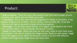 Product:
• Dairy products:- There are many milk products that have been brought up such
as Nestle milk, Nestle slim and Nestle every day.
• Chocolates:- One of the most dominant segments for Nestle is chocolates. It has
popular products such as Kitkat , Munch, Éclairs, Polo and Milky Bar. It has also
come up with Alpino chocolate to target the gifting segment
• Beverages:- You all know about Nescafe. It is biggest coffee brand in the world.
It is owned by Nestle. It has worldwide distribution channel.
• Ready to Cook foods:- Nestle has come up with many ready to cook foods along
with products that help in cooking such Maggi masala. Ready to cook noodle- Maggi
one of the biggest hit for Nestle has become a brand in its own with different
products like Maggi Pasta, Maggi sauce and many more.
 