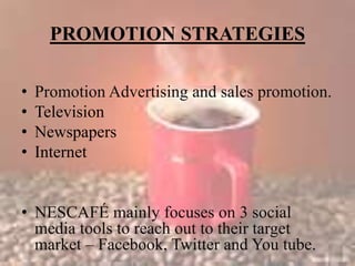 PROMOTION STRATEGIES
• Promotion Advertising and sales promotion.
• Television
• Newspapers
• Internet
• NESCAFÉ mainly focuses on 3 social
media tools to reach out to their target
market – Facebook, Twitter and You tube.
 