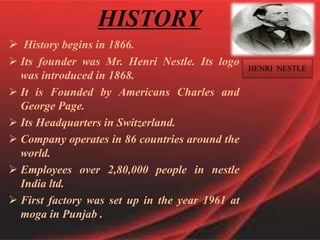 HISTORY
 History begins in 1866.
 Its founder was Mr. Henri Nestle. Its logo
was introduced in 1868.
 It is Founded by Americans Charles and
George Page.
 Its Headquarters in Switzerland.
 Company operates in 86 countries around the
world.
 Employees over 2,80,000 people in nestle
India ltd.
 First factory was set up in the year 1961 at
moga in Punjab .
HENRI NESTLE
 