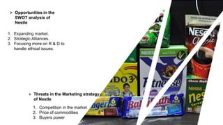 1. Expanding market.
2. Strategic Alliances.
3. Focusing more on R & D to
handle ethical issues.
 Opportunities in the
SWOT analysis of
Nestle
 Threats in the Marketing strategy
of Nestle
1. Competition in the market
2. Price of commodities
3. Buyers power
 