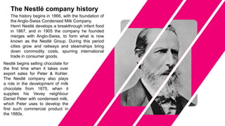 The history begins in 1866, with the foundation of
the Anglo-Swiss Condensed Milk Company.
Henri Nestlé develops a breakthrough infant food
in 1867, and in 1905 the company he founded
merges with Anglo-Swiss, to form what is now
known as the Nestlé Group. During this period
cities grow and railways and steamships bring
down commodity costs, spurring international
trade in consumer goods.
Nestlé begins selling chocolate for
the first time when it takes over
export sales for Peter & Kohler.
The Nestlé company also plays
a role in the development of milk
chocolate from 1875, when it
supplies his Vevey neighbour
Daniel Peter with condensed milk,
which Peter uses to develop the
first such commercial product in
the 1880s.
The Nestlé company history
 