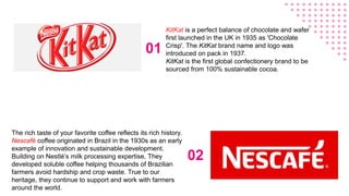01
02
The rich taste of your favorite coffee reflects its rich history.
Nescafé coffee originated in Brazil in the 1930s as an early
example of innovation and sustainable development.
Building on Nestlé’s milk processing expertise, They
developed soluble coffee helping thousands of Brazilian
farmers avoid hardship and crop waste. True to our
heritage, they continue to support and work with farmers
around the world.
KitKat is a perfect balance of chocolate and wafer
first launched in the UK in 1935 as 'Chocolate
Crisp'. The KitKat brand name and logo was
introduced on pack in 1937.
KitKat is the first global confectionery brand to be
sourced from 100% sustainable cocoa.
 