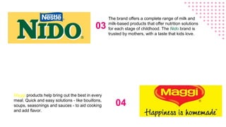 03
The brand offers a complete range of milk and
milk-based products that offer nutrition solutions
for each stage of childhood. The Nido brand is
trusted by mothers, with a taste that kids love.
04
Maggi products help bring out the best in every
meal. Quick and easy solutions - like bouillons,
soups, seasonings and sauces - to aid cooking
and add flavor.
 
