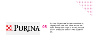 05
For over 75 years we’ve been committed to
helping make pets' lives better all over the
world through their range of trusted pet food
brands and advice for those who love their
pet.
 