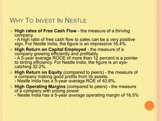 WHY TO INVEST IN NESTLE
 High rates of Free Cash Flow - the measure of a thriving
company.
- A high ratio of free cash flow to sales can be a very positive
sign. For Nestle India, the figure is an impressive 16.4%.
 High Return on Capital Employed - the measure of a
company growing efficiently and profitably.
- A 5-year average ROCE of more than 12 percent is a pointer
to strong efficiency. For Nestle India, the figure is an eye-
catching 32.2%.
 High Return on Equity (compared to peers) - the measure of
a company making good profits from its assets.
- Nestle India has a 5-year average ROE of 40.6%.
 High Operating Margins (compared to peers) - the measure
of a company with pricing power
- Nestle India has a 5-year average operating margin of 16.5%
 