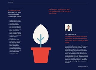 contents
michael deane
corporate head of recruitment
marketing, employer branding
and talent vendor management,
nestlé	
Michael is the Corporate Head of Recruitment
Marketing and Employer Branding, as well
as leading strategic vendor management
across the talent function. He joined Nestlé
in November 2018 after seven years at the
world’s pre-eminent provider of outsourced
recruitment and talent management services
Alexander Mann Solutions, where in a diverse
career he managed multiple client engage-
ments and teams, specializing in designing
cutting edge technology-driven recruitment
solutions.
knowledge base
what we can learn
from employer
branding at nestlé
•	 People want to make a
difference. Give them
the opportunity.
•	 However large and
complex the organiza-
tion, you can create a
common mission that
binds and inspires.
•	 Bring your company to
life by enabling people
to picture themselves
working in your
company.
•	 Building trust and
developing a compel-
ling employer brand
go hand-in-hand.
Raise awareness of
your impact and set
high expectations. Be
honest, authentic and
considerate to the
impact you have.
be honest, authentic and
considerate to the impact
you have.
standing out 2019 | 53
 