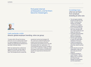 find great internal
ambassadors, and let them
become messengers.
contents
knowledge base
what we can learn
from employer
branding at volvo cars
•	 The strongest employer
brands are built from the
inside – knowing what
inspires your people
– and from the outside –
knowing your audiences.
•	 Focus on the few things
that most resonate with
your target audiences and
make you stand out.
•	 Find great internal ambas-
sadors, and let them
become messengers.
•	 Find the right channels
to reach the right talent
needed for the future.
•	 Create the experience
and ensure people have
what they need to be their
best.
•	 Build networks across the
organization, keep your
ear to the ground and
respond.
•	 Employer branding is
never finished – there is
always room to improve
and close the gap
between the perception
and the expectation.
“A career within HR was the obvious
choice for me as I’ve always been driven
by a great engagement and interest for
people and organizational development,”
says Malin Perlander Molén.
Malin has developed her professional
experience through a broad range of
different positions within HR at Volvo
Cars. This includes line HR, central HR,
operational, tactical and strategic HR.
Her career has combined leading large
projects with promoting continuous
improvement and working one-to-one with
the people within her organization. “I’m
convinced that having a curious mindset is
key for HR to understand, challenge, guide
and support with solutions contributing to
people and organizational development,”
she says.
malin perlander molén
director global employer branding, volvo car group
standing out 2019 | 45
 