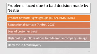 Problems faced due to bad decision made by
Nestlé
11
Product boycott: Rights groups (IBFAN, BMA; INBC)
Reputational damage (Andrei, 2021)
Loss of customer trust
High cost of public relations to redeem the company’s image
Decrease in brand loyalty
 