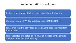 Implementation of solution
It started mentioning that breastfeeding is best for babies
Company adopted WHO marketing codes: ICMBS (1981)
It ensured that the baby food packaging includes the important
instructions
It collaborated and acted on findings of independent agencies
and proponents of healthy living.
14
 