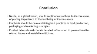 Conclusion
• Nestle, as a global brand, should continuously adhere to its core value
of placing importance to the wellbeing of its consumers.
• Emphasis should be on maintaining best practices in food production,
packaging and marketing strategies.
• Product labels should contain detailed information to prevent health-
related issues and avoidable criticisms.
16
 