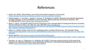 References
• Andrei, M. (2021). Why Nestle is one of the most hated companies in the world.
https://www.zmescience.com/science/nestle-company-pollution-children/
• Anttila-Hughes, J., Fernald, L., Gertler, P., Krause, P., & Wydick, B. (2018). Mortality from Nestlé’s Marketing
of Infant Formula in Low and Middle-Income Countries. National Bureau of Economic Research. DOI
10.3386/w24452. https://www.nber.org/papers/w24452
• Boyd, C. (2012). The Nestlé Infant Formula Controversy and a Strange Web of Subsequent Business Scandals.
Journal of Business Ethics, Vol. 106, No. 3 pp. 283-293. https://www-jstor-
org.libaccess.fdu.edu/stable/pdf/41426691.pdf?refreqid=excelsior%3Ad8c2cf0cdcfa7504c07eb93829c4c1c0
&ab_segments=&origin=&acceptTC=1
• Nelsen, A. (2018). Nestlé under fire for marketing claims on baby milk formulas. The Guardian News.
https://www.theguardian.com/business/2018/feb/01/nestle-under-fire-for-marketing-claims-on-baby-milk-
formulas
• Nestle website. https://www.nestle.com/sites/default/files/asset-
library/documents/reports/csv%20reports/environmental%20sustainability/sustainability_review_english.pd
f
• Tanrikulu, H., Neri, D., Robertson, A., & Mialon, M. (2020). Corporate political activity of the baby food
industry: the example of Nestlé in the United States of America. International Breastfeeding Journal, Vol.
15(22), https://doi.org/10.1186/s13006-020-00268-x
17
 