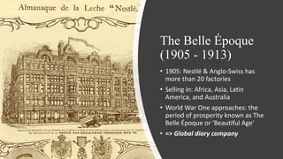 The Belle Époque
(1905 - 1913)
• 1905: Nestlé & Anglo-Swiss has
more than 20 factories
• Selling in: Africa, Asia, Latin
America, and Australia
• World War One approaches: the
period of prosperity known as The
Belle Époque or 'Beautiful Age'
• => Global diary company
 