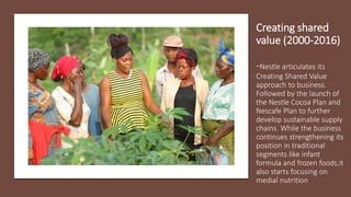 Creating shared
value (2000-2016)
-Nestle articulates its
Creating Shared Value
approach to business.
Followed by the launch of
the Nestle Cocoa Plan and
Nescafe Plan to further
develop sustainable supply
chains. While the business
continues strengthening its
position in traditional
segments like infant
formula and frozen foods,it
also starts focusing on
medial nutrition
 