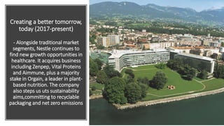 Creating a better tomorrow,
today (2017-present)
- Alongside traditional market
segments, Nestle continues to
find new growth opportunities in
healthcare. It acquires business
including Zenpep, Vital Proteins
and Aimmune, plus a majority
stake in Orgain, a leader in plant-
based nutrition. The company
also steps us uts sustainability
aims,committing to recyclable
packaging and net zero emissions
 