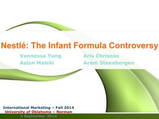 Nestlé: The Infant Formula Controversy 
Vannessa Yung Aris Chriseas 
Aslan Maleki Aram Steenbergen 
International Marketing – Fall 2014 
University of Oklahoma – Norman 
3 September 2014 
 