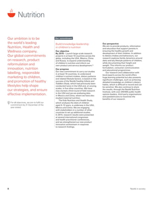 Our commitment
Build knowledge leadership
in children’s nutrition
Our objective
By 2016 – Launch large-scale research
projects in at least 10 countries across the
globe, including the USA, Mexico, China
and Russia, to expand understanding
of children’s nutrition and inform our
own product and service development.3
Our progress
Our new commitment to carry out studies
in at least 10 countries, to understand
children’s nutrient intakes, dietary patterns
and related lifestyle factors, is based on the
success of the Nestlé Feeding Infants and
Toddlers Study, which had previously been
conducted twice in the USA and, at varying
scales, in five other countries. We have
now started a third round of field research
in the USA and we are analysing data
in Mexico and China, where we have also
studied maternal nutrition.
The Kids Nutrition and Health Study,
which analyses the diets of children
aged 4–12 years, is underway in the USA,
Mexico and China. We are engaging
with stakeholders in a number of other
countries to set up additional studies.
In 2014, research results were presented
at several international congresses
and health practitioner conferences,
and we strengthened our new product
innovation workstream in response
to research findings.
Nutrition
Our ambition is to be
the world’s leading
Nutrition, Health and
Wellness company.
Our global commitments
on research, product
reformulation and
innovation, nutrition
labelling, responsible
marketing to children,
and promotion of healthy
lifestyles help shape
our strategies, and ensure
effective implementation.
	
For all objectives, we aim to fulfil our
commitment by 31 December of the
year stated.
Our perspective
We aim to provide products, information
and education that support parents in
ensuring the healthy growth and
development of their children. In addition
to dietary intakes and behaviours, our
research explores family dynamics around
diets and key lifestyle patterns of children,
while documenting their height and
weight. This informs our product
formulation, consumer communication
and educational programmes.
Our research and collaboration with
local experts across the world offers
huge learning potential but also presents
significant challenges, such as achieving
detailed knowledge on children’s dietary
habits, which is difficult to record and can
be sensitive. We also continue to share
the results, through the Nestlé Nutrition
Institute, with over 240 000 public health
opinion leaders, third-party organisations
and paediatricians to maximise the
benefits of our research.
Nestlé in society8
 