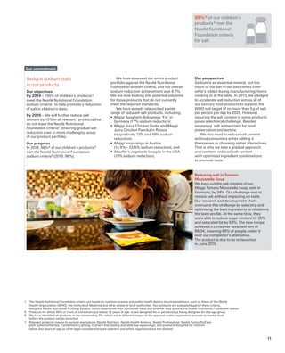 Reducing salt in Tomato
Mozzarella Soup
We have cut the salt content of our
Maggi Tomato Mozzarella Soup, sold in
Germany, by 34%. Our challenge was to
reduce salt without impacting on taste.
Our research and development chefs
overcame this challenge by selecting and
optimising the best ingredients to rebalance
the taste profile. At the same time, they
were able to reduce sugar content by 36%
and saturated fat by 53%. The new recipe
achieved a consumer taste test win of
66/34, meaning 66% of people prefer it
over our competitor’s alternative.
The product is due to be re-launched
in June 2015.
Reduce sodium (salt)
in our products
Our objectives
By 2014 – 100% of children’s products 5
meet the Nestlé Nutritional Foundation
sodium criteria 1 to help promote a reduction
of salt in children’s diets.
By 2016 – We will further reduce salt
content by 10% in all relevant 7 products that
do not meet the Nestlé Nutritional
Foundation criteria1, ensuring gradual salt
reduction even in more challenging areas
of our product portfolio.
Our progress
In 2014, 98% 6 of our children’s products 5
met the Nestlé Nutritional Foundation
sodium criteria1 (2013: 96%).
1	 The Nestlé Nutritional Foundation criteria are based on nutrition science and public health dietary recommendations, such as those of the World
Health Organization (WHO), the Institute of Medicine and other global or local authorities. Our products are evaluated against these criteria,
using the Nestlé Nutritional Profiling System, which determines their nutritional value and whether they achieve the Nestlé Nutritional Foundation status.
5	 Products for which 50% or more of consumers are below 12 years of age, or are designed for or perceived as being designed for this age group.
6	 We have identified all products in the outstanding 2%, which are at different stages of the approval and/or registration process at market level
before the product can be launched.
7	 Relevant products means to exclude exemptions (Nestlé Nutrition, Nestlé Health Science, Nestlé Professional, Nestlé Purina PetCare,
plain water/coffee/tea, Confectionery gifting, Culinary free-dosing and table-top seasonings, and products designed for children
below four years of age as other legal considerations are relevant) and where regulations are not allowed.
Our commitment
98% 6 of our children’s
products 5 met the
Nestlé Nutritional
Foundation criteria
for salt
We have assessed our entire product
portfolio against the Nestlé Nutritional
Foundation sodium criteria, and our overall
sodium reduction achievement was 4.7%.
We are now looking into potential solutions
for those products that do not currently
meet the required standards.
We have already relaunched a wide
range of reduced-salt products, including:
•	Maggi Spaghetti Bolognese ‘Fix’ in
Germany (17% sodium reduction);
•	Maggi Juicy Chicken Garlic and Maggi
Juicy Chicken Paprika in Russia
(respectively 12% and 19% sodium
reduction);
•	Maggi soup range in Austria
(14.5% – 22.5% sodium reduction); and
•	Stouffer´s vegetable lasagna in the USA
(19% sodium reduction).
Our perspective
Sodium is an essential mineral, but too
much of the salt in our diet comes from
what’s added during manufacturing, home
cooking or at the table. In 2013, we pledged
to accelerate salt reduction across all of
our savoury food products to support the
WHO salt target of no more than 5 g of salt
per person per day by 2025. However,
reducing the salt content in some products
poses a technical challenge. Besides
seasoning, salt is important for food
preservation and texture.
We also need to reduce salt content
without consumers either adding it
themselves or choosing saltier alternatives.
That is why we take a gradual approach
and combine reduced salt content
with optimised ingredient combinations
to promote taste.
11
 