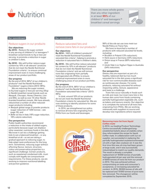 Nutrition
There are more whole grains
than any other ingredient
in at least 95% of our
children’s 5 and teenagers’ 8
breakfast cereal servings
Reduce saturated fats and
remove trans fats in our products 2
Our objectives
By 2014 – 100% of children’s products 5
meet the Nestlé Nutritional Foundation
saturated fats criteria 1, helping to promote a
reduction in saturated fats in children’s diets.
By 2016 – We will further reduce saturated
fat content by 10% in all relevant 7 products
that do not meet the Nestlé Nutritional
Foundation criteria1 and we will remove
trans fats originating from partially
hydrogenated oils (PHOs), to ensure
continual improvement even in more
challenging areas of our product portfolio.
Our progress
By the end of 2014, 98% 6 of our children’s
products5 met the Nestlé Nutritional
Foundation saturated fats criteria 1 (2013:
96%).
In total, around 10% of our products
do not yet meet the Nestlé Nutritional
Foundation criteria for saturated fat. We are
now working to identify solutions for some
of these products.
In 2014, we strengthened our policy
to remove all trans fats originating from
PHOs from our foods and beverages.
96% of the oils we use now meet our
Nestlé Policy on Trans Fats.
We have re-launched a number of
products with reduced saturated fat levels,
including:
•	Bouillon in Poland (13% reduction);
•	Herb sauce in Germany (33% reduction);
•	Onion soup in France (80% reduction);
and
•	Uncle Toby’s Le Yoghurt Topps in Australia
(34% reduction).
Our perspective
Dietary fats are important as part of a
healthy, balanced diet but too much
saturated fat in the diet poses a significant
risk for non-communicable diseases such
as cardiovascular disease. For some
products, reducing saturated fat without
impacting safety, texture, appearance
and taste is a challenge.
Trans fats occur naturally in foods such
as milk and meat, but most trans fats in the
human diet come from foods containing
partially hydrogenated vegetable oils, such
as bakery and savoury snacks. Our objective
is to complete the removal of all trans fats
originating from PHOs. We are working
intensively with suppliers to source and
develop new ingredients where required.
Removing trans fat from liquid
Coffee-mate
In 2014, our leading Product Technology
Centre successfully challenged long-
established beliefs about oil stability when
they reformulated the recipe for liquid
Coffee-mate. In collaboration with our oil
supplier, we succeeded in replacing the
partially hydrogenated soybean/cottonseed
oil with a high oleic soybean oil. It was the
first time this new oil crop had been grown
at large scale, and it was successfully
industrialised to match our quality demands.
The result is already a complete
replacement of 16 000 tonnes of partially
hydrogenated oil per year and the removal
of 6000 tonnes of trans fat from our product
in 2014. This was achieved without
compromising on taste and consumer’s
acceptance, or increasing saturated fat
content. In 2015, 26 000 tonnes of oils will
be replaced and 10 000 tonnes of pure trans
fats removed. The changeover will be
completed by September 2015.
Our commitment
Reduce sugars in our products
Our objectives
By 2015 – Reduce the sugar content
in any serving of children’s 5 or teenagers’ 8
breakfast cereal brands to 9 g or less per
serving, to promote a reduction in sugar
in children’s diets.
By 2016 – We will further reduce sugar
content by 10% in all relevant 7 products
that do not meet the Nestlé Nutritional
Foundation criteria 1, to ensure continual
improvement even in more challenging
areas of our product portfolio.
Our progress
By the end of 2014, 98% 6 of our children’s
products 5 met the Nestlé Nutritional
Foundation 1 sugars criteria (2013: 96%).
We are reducing the sugar content
to 9 g total sugars or less per serving (30 g)
in Nestlé breakfast cereal brands such as
Nesquik, Chocapic, Honey Cheerios, Lion
and Milo, as well as over 15 other Nestlé
branded breakfast cereals. We have already
relaunched a number of other reduced-
sugar products including:
•	Nesquik global range of powder products
(sugar reduction of 1200 tonnes – see
page 10); and
•	Belte ice tea in Italy (18% sugar reduction,
18% calorie reduction).
Our perspective
Public health authorities recommend
a reduction in the intake of added sugars,
particularly because sugar can displace
other essential, nutritious foods in the diet.
We know it can be a challenge getting
kids to eat a balanced breakfast – or any
breakfast at all – so we are taking a
gradual approach to reducing sugar, to
help adapt taste preferences for the long
term. Sometimes, reducing sugar without
affecting flavour, texture, structure,
colour and preservative properties is a
significant challenge. Certain products,
such as sweetened condensed milk, must
comply with legally set compositional
requirements. For these products, we are
working to improve nutritional labelling
and portion guidance.
Our commitment
Nestlé in society12
 