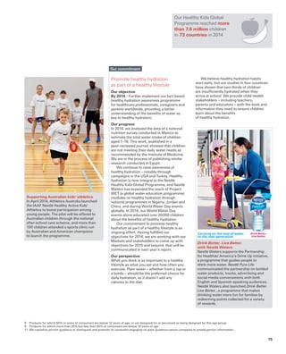 Drink Better. Live Better.
with Nestlé Waters
Nestlé Waters supports the Partnership
for Healthier America’s Drink Up initiative,
a programme that guides people to
drink more water. Nestlé Pure Life
communicated the partnership on bottled
water products, trucks, advertising and
social media conversations with both
English and Spanish-speaking audiences.
Nestlé Waters also launched Drink Better.
Live Better., a programme that makes
drinking water more fun for families by
redeeming points collected for a variety
of rewards.
Supporting Australian kids’ athletics
In April 2014, Athletics Australia launched
the IAAF Nestlé Healthy Active Kids’
Athletics to boost participation among
young people. The pilot will be offered to
Australian children through the national
after-school care scheme, and more than
100 children attended a sports clinic run
by Australian and American champions
to launch the programme.
5	 Products for which 50% or more of consumers are below 12 years of age, or are designed for or perceived as being designed for this age group.
8	 Products for which more than 20% but less than 50% of consumers are below 18 years of age.
11	 We capitalize portion guidance to distinguish and promote its consumer-engaging on-pack guidance nature compared to simple portion information.
Promote healthy hydration
as part of a healthy lifestyle
Our objective
By 2014 – Further implement our fact-based
healthy hydration awareness programme
for healthcare professionals, caregivers and
parents worldwide, providing a better
understanding of the benefits of water as
key to healthy hydration.
Our progress
In 2014, we analysed the data of a national
nutrition survey conducted in Mexico to
estimate the total water intake of children
aged 1–18. This work, published in a
peer-reviewed journal, showed that children
are not meeting their daily water needs as
recommended by the Institute of Medicine.
We are in the process of publishing similar
research conducted in Egypt.
We continue to raise awareness of
healthy hydration – notably through
campaigns in the USA and Turkey. Healthy
hydration is now integral to the Nestlé
Healthy Kids Global Programme, and Nestlé
Waters has expanded the reach of Project
WET (a global water education programme)
modules on healthy hydration through
national programmes in Nigeria, Jordan and
China, and during World Water Day events
globally. In 2014, our World Water Day
events alone educated over 20 000 children
about the benefits of healthy hydration.
Our commitment to promote healthy
hydration as part of a healthy lifestyle is an
ongoing effort. Having fulfilled our
objectives for 2014, we are working with our
Markets and stakeholders to come up with
objectives for 2015 and beyond, that will be
communicated in next year’s report.
Our perspective
What you drink is as important to a healthy
lifestyle as what you eat and how often you
exercise. Plain water – whether from a tap or
a bottle – should be the preferred choice for
daily hydration, as it doesn’t add any
calories to the diet.
We believe healthy hydration habits
start early, but our studies in four countries
have shown that two-thirds of children
are insufficiently hydrated when they
arrive at school. We provide child-health
stakeholders – including teachers,
parents and educators – with the tools and
information they need to ensure children
learn about the benefits
of healthy hydration.
Our commitment
Our Healthy Kids Global
Programme reached more
than 7.6 million children
in 73 countries in 2014
15
 