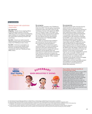 Super Babies shout the benefits of
breastfeeding in India
During Breastfeeding Week in August 2014,
Nestlé India launched a social media
campaign to reinforce the importance of
breastfeeding. Featuring the animated,
rapping Super Babies, the 2014 campaign
aimed to go beyond the half a million
pledges generated the previous year, by
taking public support and converting it into
an action through discussions on the
benefits of breastfeeding and involving the
public at large. By the end of 2014, the
Super Babies video had been watched more
than two million times.
Our progress
We have been included in the FTSE4Good
Index since 2011, the only global responsible
investment index with clear criteria on the
marketing of breast-milk substitutes (BMS)
up to 12 months of age in 152 higher-risk
countries. Policies and procedures applied
by our Wyeth Infant Nutrition business
are now aligned with the requirements
stemming from the FTSE4Good BMS
Marketing Criteria.
In 2014, our practices were audited in
39 countries by internal auditors and in
four countries by external auditors 15.
Building on these and previous years’
recommendations, we have strengthened
training for third-party distributors and
their requirements to comply with national
legislation and the Nestlé Policy and
Instructions for Implementation of the WHO
Code. We also enhanced our systems for
the reporting of concerns, largely by external
stakeholders, through the ‘Tell us’ system
(see page 32).
Market breast-milk substitutes
responsibly
Our objectives
Ongoing – As part of our ongoing efforts
to promote good nutrition in the first
1000 days of life and support breastfeeding,
report publicly on our progress regarding
the responsible marketing of breast-milk
substitutes.
By 2014 – Ensure our newly acquired
Wyeth Nutrition Infant Formula business
meets the FTSE4Good Index criteria.
By 2015 – Continue to strengthen our
practices to ensure both Nestlé Infant
Nutrition and Wyeth Infant Nutrition
consistently meet the FTSE4Good Index
BMS criteria.
Our commitment
12	 International Food and Beverage Alliance’s Global Policy on Advertising and Marketing Communications to Children.
13	 The percentage reflects Nestlé’s full-year compliance to the stricter 35% children audience threshold as redefined in September 2011.
14	 Marketing communication will be deemed directed to children 6–12 years old if 35% or more of the media channel’s audience is that of that age group.
In addition, we will take into account channels of placement, content and overall impression of the marketing communication.
15 	As per existing company practices, internal audits of newly acquired businesses slightly differed upon acquisition to allow time for integration
of policies and practices. Wyeth Nutrition will be included in the standard audit cycle along with the business starting from 2015 onwards.
Our perspective
We believe breast-milk is the best food for
infants and this is why we promote it.
However, there are still numerous barriers to
breastfeeding. When, in consultation with
their healthcare providers, mothers and
families decide that optimal breastfeeding
is not possible, infant formula – the only
suitable breast-milk substitute recognised
by the WHO – plays a vital role in providing
essential nutrients to infants. We are
committed to the highest standards of
responsible marketing of BMS and comply
with the WHO Code as implemented by
national governments as well as the Nestlé
Policy and Instructions for Implementation of
the WHO Code. We pledge to apply the most
rigorous policies and systems to monitor our
practices. As we seek to continuously
improve, we encourage stakeholders to share
with us their comments. In 2015, we will
pursue our efforts to create a conducive
environment for our employees who
breastfeed. We will also continue to engage
with key stakeholders to increase
collaboration, promote responsible conduct
and establish an accepted standard for
assessing the commercialisation of
breast-milk substitutes.
17
 