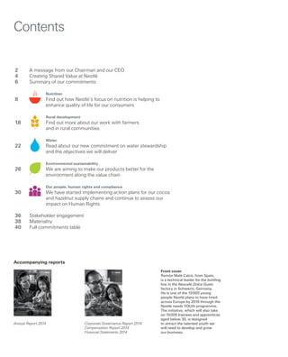 Front cover
Ramón Malé Calcó, from Spain,
is a technical leader for the bottling
line in the Nescafé Dolce Gusto
factory in Schwerin, Germany.
He is one of the 10 000 young
people Nestlé plans to have hired
across Europe by 2016 through the
Nestlé needs YOUth programme.
The initiative, which will also take
on 10 000 trainees and apprentices
aged below 30, is designed
to attract the talented youth we
will need to develop and grow
our business.
2	 A message from our Chairman and our CEO
4	 Creating Shared Value at Nestlé
6	 Summary of our commitments
		 Nutrition
8		Find out how Nestlé’s focus on nutrition is helping to
enhance quality of life for our consumers
		 Rural development
18		 Find out more about our work with farmers
		 and in rural communities
		 Water
22		Read about our new commitment on water stewardship
and the objectives we will deliver
		 Environmental sustainability
26		We are aiming to make our products better for the
		 environment along the value chain
		 Our people, human rights and compliance
30		We have started implementing action plans for our cocoa
and hazelnut supply chains and continue to assess our
impact on Human Rights
36	 Stakeholder engagement
38	Materiality
40	 Full commitments table
Contents
Corporate Governance Report 2014
Compensation Report 2014
Financial Statements 2014
Annual Report 2014
Accompanying reports
Corporate Governance Report 2014
Compensation Report 2014
Financial Statements 2014
Nestlé–CorporateGovernanceReport2014|CompensationReport2014|FinancialStatements2014
Annual Report 2014
Nestlé–AnnualReport2014
 