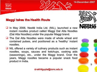Maggi takes the Health Route  In May 2006, Nestlé India Ltd. (NIL), launched a new instant noodles product called Maggi Dal Atta Noodles (Dal Atta Noodles) under the popular Maggi brand. The Dal Atta Noodles were made of whole wheat and contained pulses, and positioned as a 'healthy‘ instant noodles. NIL offered a variety of culinary products such as instant noodles, soups, sauces and ketchups, cooking aids (seasonings), etc., under the Maggi brand. Over the years, Maggi noodles became a popular snack food product in India.  9 [email_address] 14-December-2007 