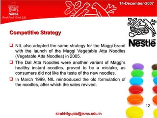 Competitive Strategy NIL also adopted the same strategy for the Maggi brand with the launch of the Maggi Vegetable Atta Noodles (Vegetable Atta Noodles) in 2005. The Dal Atta Noodles were another variant of Maggi's healthy instant noodles. proved to be a mistake, as consumers did not like the taste of the new noodles. In March 1999, NIL reintroduced the old formulation of the noodles, after which the sales revived. 12 [email_address] 14-December-2007 
