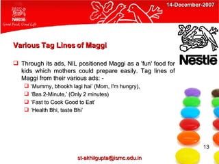 Various Tag Lines of Maggi Through its ads, NIL positioned Maggi as a 'fun' food for kids which mothers could prepare easily. Tag lines of Maggi from their various ads: - ‘ Mummy, bhookh lagi hai’ (Mom, I'm hungry),  ‘ Bas 2-Minute,’ (Only 2 minutes) ‘ Fast to Cook Good to Eat’ ‘ Health Bhi, taste Bhi’ 13 [email_address] 14-December-2007 