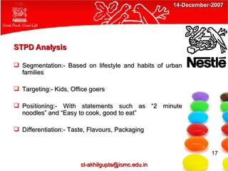 STPD Analysis Segmentation:- Based on lifestyle and habits of urban families Targeting:- Kids, Office goers Positioning:- With statements such as “2 minute noodles” and “Easy to cook, good to eat” Differentiation:- Taste, Flavours, Packaging 17 [email_address] 14-December-2007 