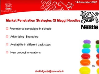 Market Penetration Strategies Of Maggi Noodles Promotional campaigns in schools  Advertising  Strategies Availability in different pack sizes New product innovations 19 [email_address] 14-December-2007 