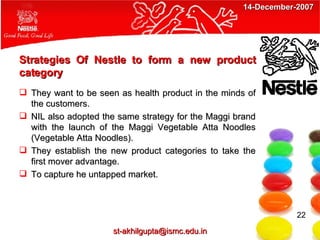 Strategies Of Nestle to form a new product category They want to be seen as health product in the minds of the customers. NIL also adopted the same strategy for the Maggi brand with the launch of the Maggi Vegetable Atta Noodles (Vegetable Atta Noodles). They establish the new product categories to take the first mover advantage. To capture he untapped market. 22 [email_address] 14-December-2007 