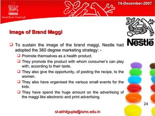 Image of Brand Maggi To sustain the image of the brand maggi, Nestle had adopted the 360 degree marketing strategy: - Promote themselves as a health product. They promote the product with whom consumer’s can play with, according to their taste. They also give the opportunity, of posting the recipe, to the women. They also have organised the various small events for the kids. They have spend the huge amount on the advertising of the maggi like electronic and print advertising. 24 [email_address] 14-December-2007 
