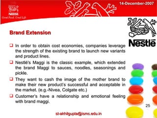 Brand Extension In order to obtain cost economies, companies leverage the strength of the existing brand to launch new variants and product lines. Nestlé's Maggi is the classic example, which extended the brand Maggi to sauces, noodles, seasonings and pickle.  They want to cash the image of the mother brand to make their new product’s successful and acceptable in the market. (e.g.-Nivea, Colgate etc.) Customer’s have a relationship and emotional feeling with brand maggi. 25 [email_address] 14-December-2007 