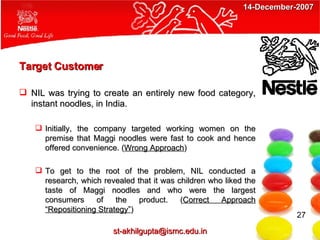 Target Customer NIL was trying to create an entirely new food category, instant noodles, in India. Initially, the company targeted working women on the premise that Maggi noodles were fast to cook and hence offered convenience. ( Wrong Approach ) To get to the root of the problem, NIL conducted a research, which revealed that it was children who liked the taste of Maggi noodles and who were the largest consumers of the product. ( Correct Approach “Repositioning Strategy” ) 27 [email_address] 14-December-2007 