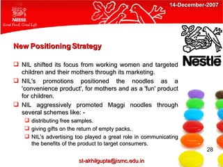 New Positioning Strategy NIL shifted its focus from working women and targeted children and their mothers through its marketing. NIL's promotions positioned the noodles as a 'convenience product', for mothers and as a 'fun' product for children. NIL aggressively promoted Maggi noodles through several schemes like: - distributing free samples. giving gifts on the return of empty packs. NIL's advertising too played a great role in communicating the benefits of the product to target consumers.  28 [email_address] 14-December-2007 