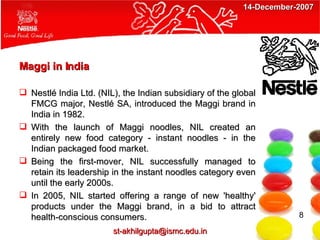 Maggi in India Nestlé India Ltd. (NIL), the Indian subsidiary of the global FMCG major, Nestlé SA, introduced the Maggi brand in India in 1982.   With the launch of Maggi noodles, NIL created an entirely new food category - instant noodles - in the Indian packaged food market. Being the first-mover, NIL successfully managed to retain its leadership in the instant noodles category even until the early 2000s. In 2005, NIL started offering a range of new 'healthy' products under the Maggi brand, in a bid to attract health-conscious consumers.  8 [email_address] 14-December-2007 