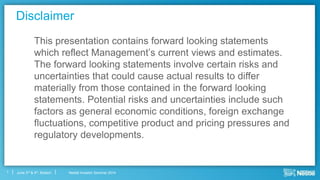 Nestlé Investor Seminar 2014June 3rd & 4th, Boston1
Disclaimer
This presentation contains forward looking statements
which reflect Management’s current views and estimates.
The forward looking statements involve certain risks and
uncertainties that could cause actual results to differ
materially from those contained in the forward looking
statements. Potential risks and uncertainties include such
factors as general economic conditions, foreign exchange
fluctuations, competitive product and pricing pressures and
regulatory developments.
 