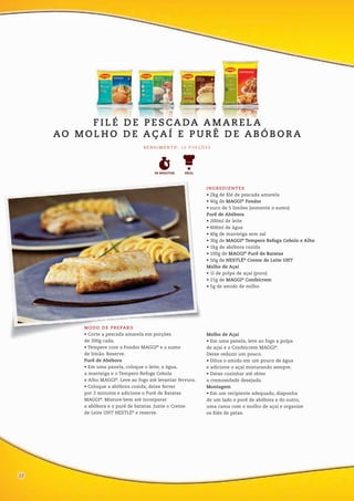 MODO DE PREPARO
• Corte a pescada amarela em porções
de 200g cada.
• Tempere com o Fondor MAGGI®
e o sumo
de limão. Reserve.
Purê de Abóbora
• Em uma panela, coloque o leite, a água,
a manteiga e o Tempero Refoga Cebola
e Alho MAGGI®
. Leve ao fogo até levantar fervura.
• Coloque a abóbora cozida, deixe ferver
por 3 minutos e adicione o Purê de Batatas
MAGGI®
. Misture bem até incorporar
a abóbora e o purê de batatas. Junte o Creme
de Leite UHT NESTLÉ®
e reserve.
Molho de Açaí
• Em uma panela, leve ao fogo a polpa
de açaí e o Confeicrem MAGGI®
.
Deixe reduzir um pouco.
• Dilua o amido em um pouco de água
e adicione o açaí misturando sempre.
• Deixe cozinhar até obter
a cremosidade desejada.
Montagem
• Em um recipiente adequado, disponha
de um lado o purê de abóbora e do outro,
uma cama com o molho de açaí e organize
os filés de peixe.
INGREDIENTES
• 2kg de filé de pescada amarela
• 40g de MAGGI®
Fondor
• suco de 5 limões (somente o sumo)
Purê de Abóbora
• 200ml de leite
• 400ml de água
• 40g de manteiga sem sal
• 30g de MAGGI®
Tempero Refoga Cebola e Alho
• 1kg de abóbora cozida
• 100g de MAGGI®
Purê de Batatas
• 50g de NESTLÉ®
Creme de Leite UHT
Molho de Açaí
• 1l de polpa de açaí (puro)
• 15g de MAGGI®
Confeicrem
• 5g de amido de milho
F I L É D E P E S CA DA A M A R E L A
AO M O L H O D E A Ç A Í E P U R Ê D E A B Ó B O R A
R E N D I M E N TO : 1 0 P O R Ç Õ E S
FÁCIL90 MINUTOS
12
 