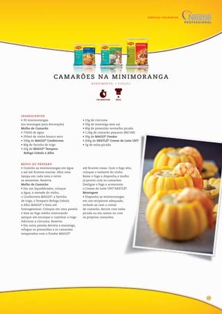 ESPECIAL CULINÁRIOS
INGREDIENTES
• 20 minimorangas
(ou morangas para decoração)
Molho de Camarão
• 750ml de água
• 250ml de vinho branco seco
• 100g de MAGGI®
Confeicrem
• 80g de farinha de trigo
• 20g de MAGGI®
Tempero
Refoga Cebola e Alho
• 15g de cúrcuma
• 50g de manteiga sem sal
• 60g de pimentão vermelho picado
• 1,5kg de camarão pequeno (80/100)
• 30g de MAGGI®
Fondor
• 200g de NESTLÉ®
Creme de Leite UHT
• 3g de salsa picada
• Cozinhe as minimorangas em água
e sal até ficarem macias. Abra uma
tampa em cada uma e retire
as sementes. Reserve.
Molho de Camarão
• Em um liquidificador, coloque
a água, a metade do vinho,
o Confeicrem MAGGI®
, a farinha
de trigo, o Tempero Refoga Cebola
e Alho MAGGI®
e bata até
homogeneizar. Coloque em uma panela
e leve ao fogo médio misturando
sempre até encorpar e cozinhar o trigo.
Adicione a cúrcuma. Reserve.
• Em outra panela derreta a manteiga,
refogue os pimentões e os camarões
temperados com o Fondor MAGGI®
até ficarem rosas. Com o fogo alto,
coloque o restante do vinho.
Baixe o fogo e disponha o molho
já pronto com os camarões.
Desligue o fogo e acrescente
o Creme de Leite UHT NESTLÉ®
.
Montagem
• Disponha as minimorangas
em um recipiente adequado,
recheie-as com o creme
de camarão, decore com salsa
picada ou em ramos ou com
os próprios camarões.
MODO DE PREPARO
R E N D I M E N TO : 1 P O R Ç Ã O
CA M A R Õ E S NA M I N I M O R A N G A
FÁCIL140 MINUTOS
13
 