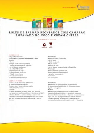 ESPECIAL CULINÁRIOS
INGREDIENTES
• 3kg de filé de salmão
• 35g de MAGGI®
Tempero Refoga Cebola e Alho
Recheio
• 2 ovos
• 500g de filé de camarão com rabo
(média de 25 unidades de 20g cada)
• 5g de MAGGI®
Confeicrem
• 2g de MAGGI®
Fondor
• 20g de farinha de trigo
• Coco ralado em flocos Q/B*
• 750g de cream cheese
• Suco de 6 limões Taiti
• Cebolinha verde picada Q/B*
Azeite Verde
• 300ml de azeite extravirgem
• 4g de salsa
• 4g de manjericão
• 4g de coentro
• 1 dente de alho
• 4g de MAGGI®
Tempero Refoga Cebola e Alho
Finalização
• 50ml de óleo de gergelim Q/B*
• 60ml de molho tarê ou teriyaki
• gergelim branco e preto
• ciboulette
*Q/B = quanto baste
MODO DE PREPARO
• Corte o filé de salmão em 25 filezinhos
de aproximadamente 120g cada.
Tempere com o Tempero Refoga Cebola
e Alho MAGGI®
e reserve.
Camarão
• Quebre os ovos em um prato fundo, bata as claras
e as gemas com um fouet, adicione o Confeicrem MAGGI®
,
o Fondor MAGGI®
e a farinha de trigo e misture bem.
Empane os camarões na massa e passe pelo coco ralado,
leve para fritar em óleo quente até começar a dourar.
Reserve.
Azeite Verde
• Bata todos os ingredientes em um processador
de alimentos ou liquidificador até obter uma mistura
líquida e homogênea.
Recheio
• Abra os filezinhos e recheie com o cream cheese,
o suco de limão, a cebolinha e o camarão já empanado.
Enrole os filezinhos recheados e disponha em uma travessa,
regue com óleo de gergelim e flambe com um maçarico
culinário. Salpique gergelim preto e branco e decore
com o molho tarê ou teriyaki o azeite verde e a ciboulette.
R O L Ê S D E S A L M Ã O R E C H E A D O S C O M CA M A R Ã O
E M PA NA D O N O C O C O E C R E A M C H E E S E
30 MINUTOS
R E N D I M E N TO : 2 5 P O R Ç Õ E S
MÉDIO
15
 