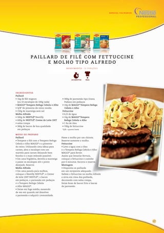 ESPECIAL CULINÁRIOS
13
INGREDIENTES
Paillard
• 1kg de filé mignon
(ou 10 escalopes de 100g cada)
• MAGGI®
Tempero Refoga Cebola e Alho
• Q/B* de pimenta-do-reino moída
• 150g de manteiga sem sal
Molho Alfredo
• 500g de NESTLÉ®
Nestilly
• 600g de NESTLÉ®
Creme de Leite UHT
• salsa crespa
• 300g de bacon de boa qualidade
em pedaços
• 300g de parmesão tipo Grana
Padano em pedaços
• 10g de MAGGI®
Tempero Refoga
Cebola e Alho
Fettuccine
• 4,5l de água
• 10g de MAGGI®
Tempero
Refoga Cebola e Alho
• 1 fio de óleo
• 700g de fettuccine
*Q/B = quanto baste
R E N D I M E N TO : 1 0 P O R Ç Õ E S
PA I L L A R D D E F I L É C O M F E T T U C C I N E
E M O L H O T I P O A L F R E D O
FÁCIL120 MINUTOS
MODO DE PREPARO
Paillard
• Tempere o filé com o Tempero Refoga
Cebola e Alho MAGGI®
e a pimenta-
do-reino. Utilizando uma tábua para
carnes, abra o escalope com um
martelo para carnes deixando bem
fininho e o mais redondo possível.
• Em uma frigideira, derreta a manteiga
e passe os escalopes até o ponto
desejado. Reserve.
Molho Alfredo
• Em uma panela para molhos,
coloque o Nestilly NESTLÉ®
, o Creme
de leite UHT NESTLÉ®
, o bacon
em pedaços, o parmesão em pedaços
e o Tempero Refoga Cebola
e Alho MAGGI®
.
• Deixe em fogo médio, mexendo
de vez em quando até dissolver
o parmesão e adquirir cremosidade.
Passe o molho por um chinois.
Reserve somente o molho.
Fettuccine
• Leve a água com o óleo
e o Tempero Refoga Cebola e Alho
MAGGI®
para ferver.
Assim que levantar fervura,
coloque o fettuccine e cozinhe
por 6 minutos. Escorra e reserve.
Montagem
• Disponha os paillards
em um recipiente adequado.
Salteie o fettuccine no molho Alfredo
e sirva em cima dos paillards,
decorando com salsa crespa,
fatias finas de bacon frito e lascas
de parmesão.
17
 