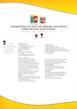 06
• Tempere o filé com o Gril MAGGI®
.
Em uma frigideira, aqueça o óleo
com uma pitada de açúcar, isso ajudará
a selar a carne e dar uma cor bem dourada.
Assim que o açúcar começar a dourar,
coloque o filé. Não coloque os tournedos
muito próximos, pois poderão cozinhar
com o próprio líquido.
• Deixe selar a parte de cima e a debaixo
primeiro e depois as laterais. Retire
malpassado ou ao ponto. Reserve.
Molho
• Em uma panela, coloque o vinho do Porto
e deixe reduzir 50%, para encorpar e perder
o teor alcoólico. Reserve.
• Em outra panela, coloque a água
e dissolva o Demi Glace CHEF®
, leve ao fogo.
Após ferver, deixe 3 minutos e adicione
a redução de vinho do Porto e deixe reduzir
até o ponto desejado. Reserve.
Frutas Salteadas
• Em uma frigideira para saltear, aqueça
a manteiga, salteie as frutas e flambe
com o conhaque.
Montagem
• Em um recipiente adequado, disponha
os tournedos já no ponto desejado, de forma
alinhada, regue com o molho deixando
aparecer o filé.
• Decore com as frutas flambadas.
MODO DE PREPARO
INGREDIENTES
• 5kg de filé mignon
(ou 20 tournedos de 250g cada)
• 100g de MAGGI®
Gril
• Óleo de girassol Q/B*
Molho
• 1l de vinho do Porto Ruby
• 2l de água
• 120g de CHEF®
Base Demi Glace
Frutas Salteadas
• 20g de manteiga sem sal
• 100g de maçã em cubinhos com casca
• 100g de abacaxi descascado em cubinhos
• 100g de manga Tommy descascada em cubinhos
• Q/B* de conhaque
*Q/B = quanto baste
TO U R N E D O S D E F I L É AO M O L H O D O P O RTO
C O M F R U TA S S A LT E A DA S
R E N D I M E N T O : 2 0 P O R Ç Õ E S D E A P R O X I M A DA M E N T E 2 5 0 G C A DA
120 MINUTOS
DICAS DO CHEF
Se preferir, substitua
o molho do Porto por molhos
à base de Demi Glace,
como molho gorgonzola,
molho Madeira, molho
de ervas finas, etc.
MÉDIO
18
 
