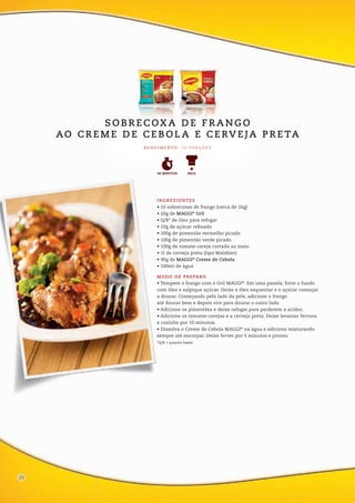 INGREDIENTES
• 10 sobrecoxas de frango (cerca de 1kg)
• 20g de MAGGI®
Gril
• Q/B* de óleo para refogar
• 10g de açúcar refinado
• 100g de pimentão vermelho picado
• 100g de pimentão verde picado
• 100g de tomate-cereja cortado ao meio
• 1l de cerveja preta (tipo Malzbier)
• 90g de MAGGI®
Creme de Cebola
• 100ml de água
MODO DE PREPARO
• Tempere o frango com o Gril MAGGI®
. Em uma panela, forre o fundo
com óleo e salpique açúcar. Deixe o óleo esquentar e o açúcar começar
a dourar. Começando pelo lado da pele, adicione o frango
até dourar bem e depois vire para dourar o outro lado.
• Adicione os pimentões e deixe refogar para perderem a acidez.
• Adicione os tomates-cerejas e a cerveja preta. Deixe levantar fervura
e cozinhe por 10 minutos.
• Dissolva o Creme de Cebola MAGGI®
na água e adicione misturando
sempre até encorpar. Deixe ferver por 5 minutos e pronto.
*Q/B = quanto baste
R E N D I M E N TO : 1 0 P O R Ç Õ E S
FÁCIL40 MINUTOS
12
S O B R E C OX A D E F R A N G O
AO C R E M E D E C E B O L A E C E RV E JA P R E TA
20
 