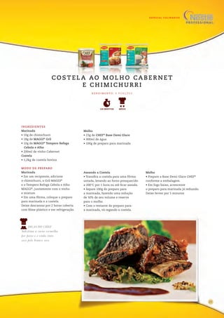 ESPECIAL CULINÁRIOS
13
INGREDIENTES
Marinada
• 10g de chimichurri
• 18g de MAGGI®
Gril
• 10g de MAGGI®
Tempero Refoga
Cebola e Alho
• 200ml de vinho Cabernet
Costela
• 1,2kg de costela bovina
Molho
• 23g de CHEF®
Base Demi Glace
• 300ml de água
• 100g de preparo para marinada
MODO DE PREPARO
Marinada
• Em um recipiente, adicione
o chimichurri, o Gril MAGGI®
e o Tempero Refoga Cebola e Alho
MAGGI®
, juntamente com o vinho
e misture.
• Em uma fôrma, coloque o preparo
para marinada e a costela.
Deixe descansar por 2 horas coberta
com filme plástico e em refrigeração.
Assando a Costela
• Transfira a costela para uma fôrma
untada, levando ao forno preaquecido
a 200°C por 1 hora ou até ficar assada.
• Separe 100g do preparo para
a marinada, fazendo uma redução
de 50% de seu volume e reserve
para o molho.
• Com o restante do preparo para
a marinada, vá regando a costela.
Molho
• Prepare a Base Demi Glace CHEF®
conforme a embalagem.
• Em fogo baixo, acrescente
o preparo para marinada já reduzido.
Deixe ferver por 5 minutos
DICAS DO CHEF
Substitua a carne vermelha
por peixe e o vinho tinto
seco pelo branco seco.
R E N D I M E N TO : 6 P O R Ç Õ E S
120 MINUTOS MÉDIO
C O S T E L A AO M O L H O CA B E R N E T
E C H I M I C H U R R I
21
 